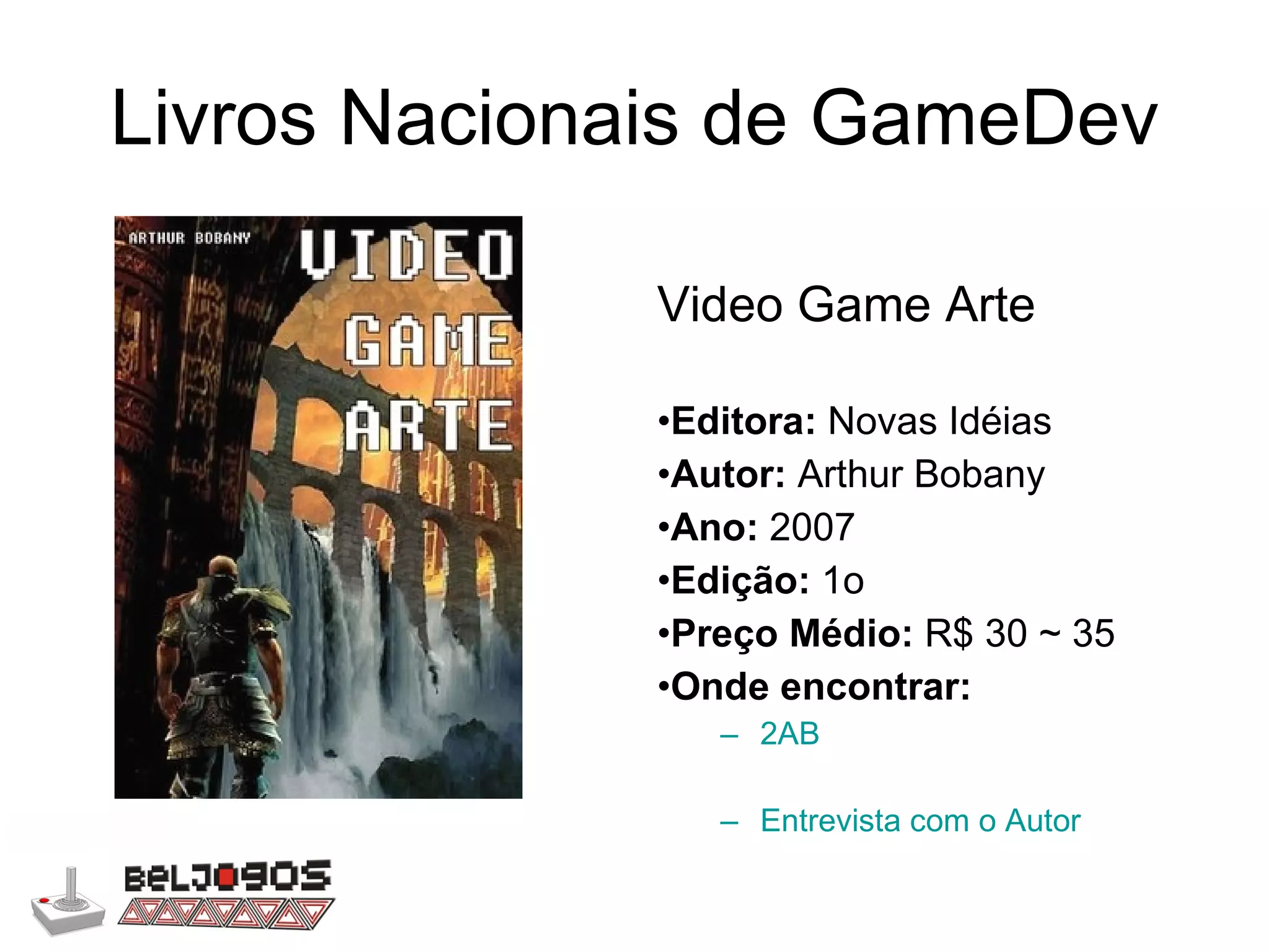 Livros Nacionais de GameDev Video Game Arte Editora:  Novas Idéias Autor:  Arthur Bobany Ano:  2007 Edição:  1o Preço Médio:  R$ 30 ~ 35 Onde encontrar: 2AB Entrevista com o Autor 