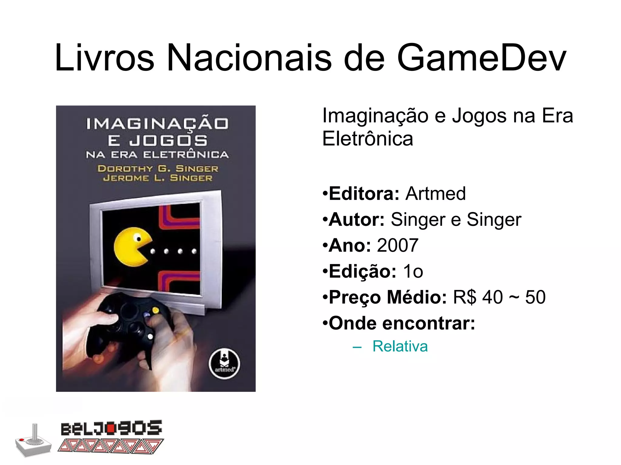Livros Nacionais de GameDev Imaginação e Jogos na Era Eletrônica Editora:  Artmed Autor:  Singer e Singer Ano:  2007 Edição:  1o Preço Médio:  R$ 40 ~ 50 Onde encontrar: Relativa 