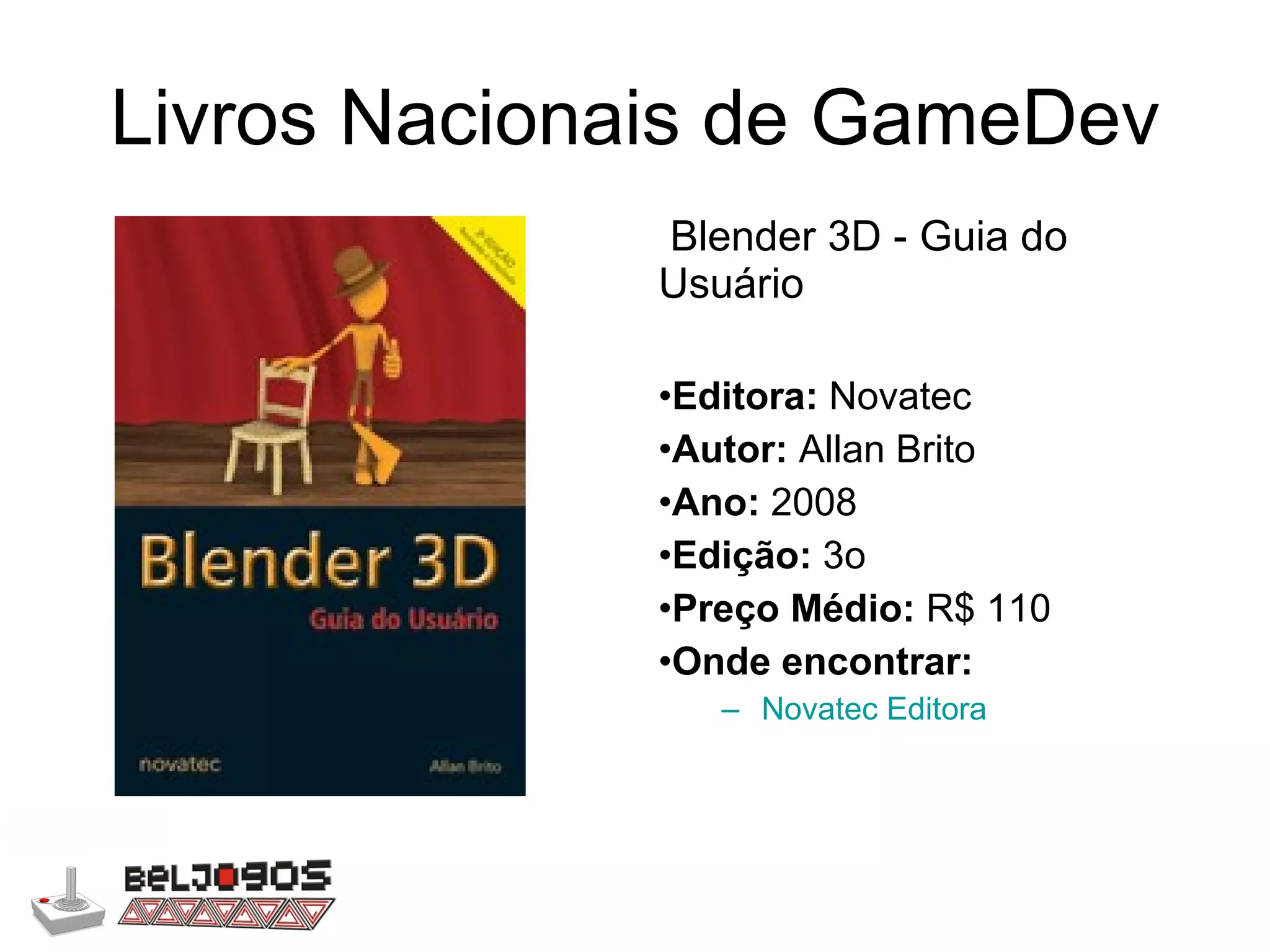 Livros Nacionais de GameDev Blender 3D - Guia do Usuário Editora:  Novatec Autor:  Allan Brito Ano:  2008 Edição:  3o Preço Médio:  R$ 110 Onde encontrar: Novatec Editora 