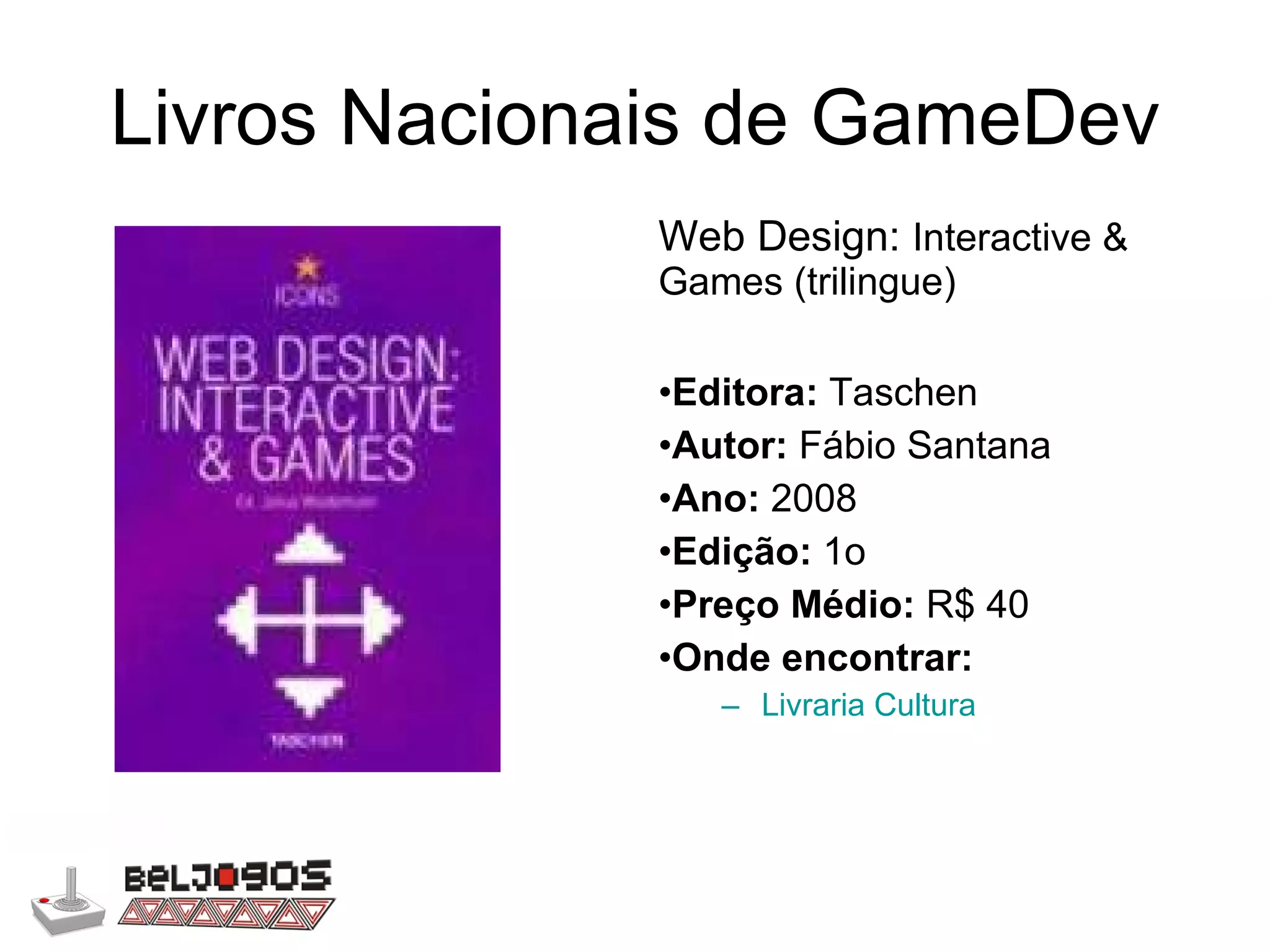 Livros Nacionais de GameDev Web Design:  Interactive & Games (trilingue) Editora:  Taschen Autor:  Fábio Santana Ano:  2008 Edição:  1o Preço Médio:  R$ 40 Onde encontrar: Livraria Cultura 