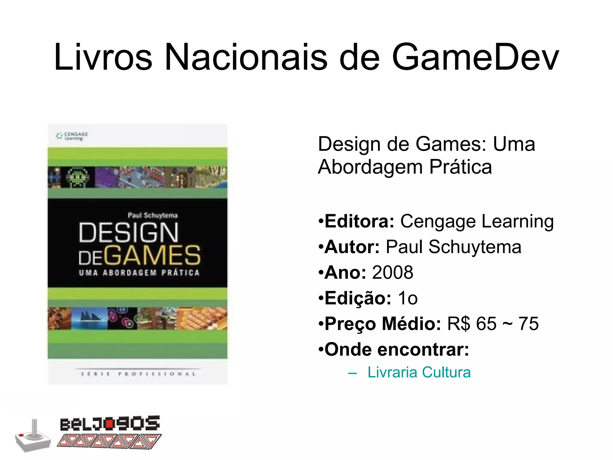 Livros Nacionais de GameDev Design de Games: Uma Abordagem Prática Editora:  Cengage Learning Autor:  Paul Schuytema Ano:  2008 Edição:  1o Preço Médio:  R$ 65 ~ 75 Onde encontrar: Livraria Cultura 
