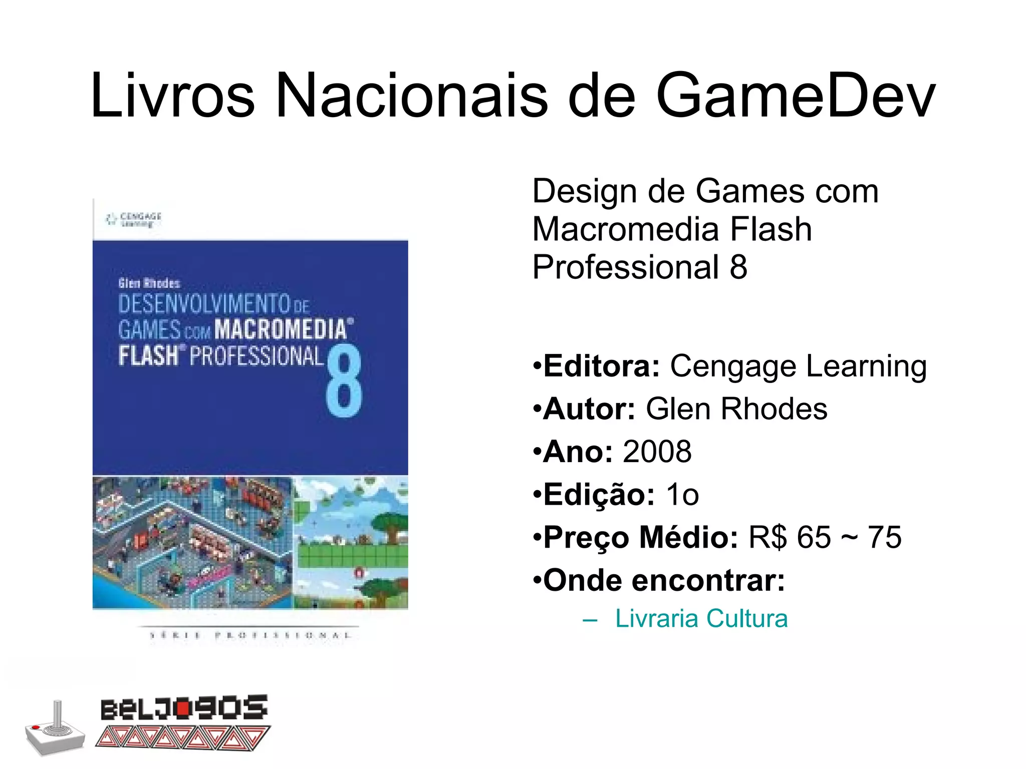 Livros Nacionais de GameDev Design de Games com Macromedia Flash Professional 8 Editora:  Cengage Learning Autor:  Glen Rhodes Ano:  2008 Edição:  1o Preço Médio:  R$ 65 ~ 75 Onde encontrar: Livraria Cultura 