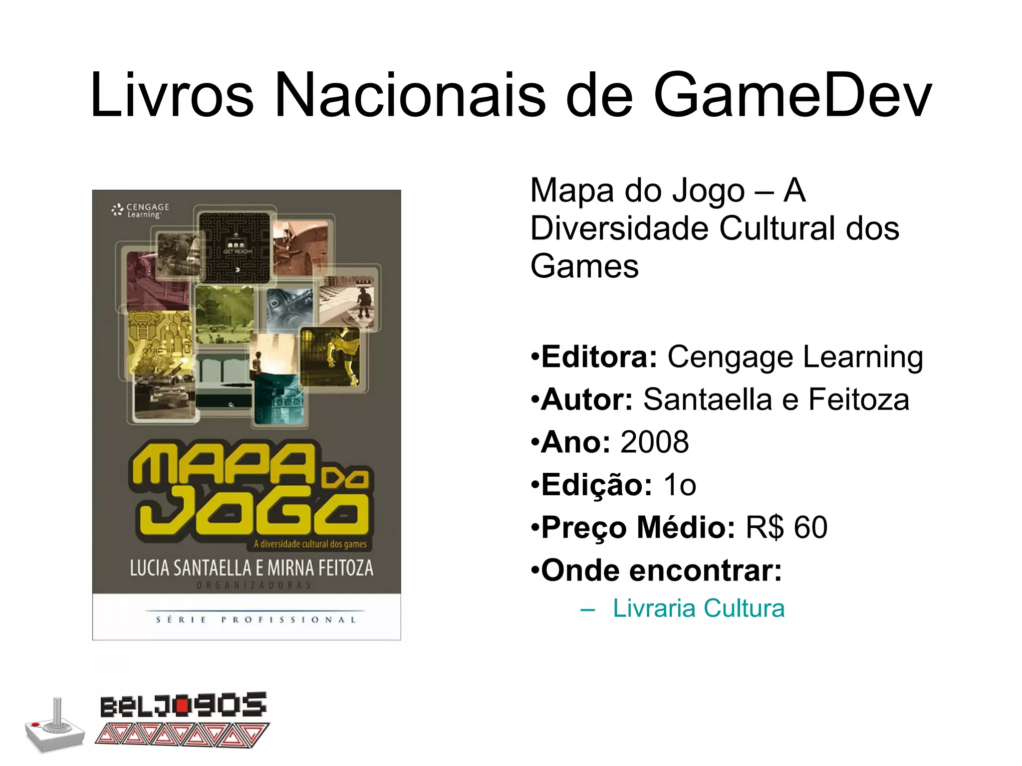Livros Nacionais de GameDev Mapa do Jogo – A Diversidade Cultural dos Games Editora:  Cengage Learning Autor:  Santaella e Feitoza Ano:  2008 Edição:  1o Preço Médio:  R$ 60 Onde encontrar: Livraria Cultura 