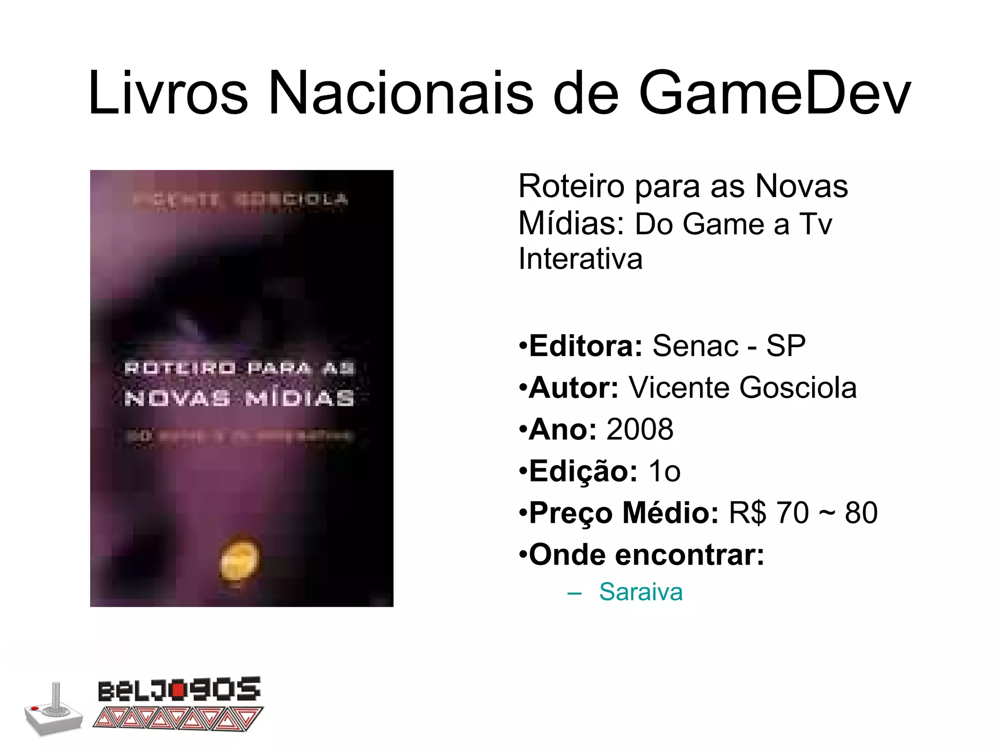 Livros Nacionais de GameDev Roteiro para as Novas Mídias:  Do Game a Tv Interativa Editora:  Senac - SP Autor:  Vicente Gosciola Ano:  2008 Edição:  1o Preço Médio:  R$ 70 ~ 80 Onde encontrar: Saraiva 
