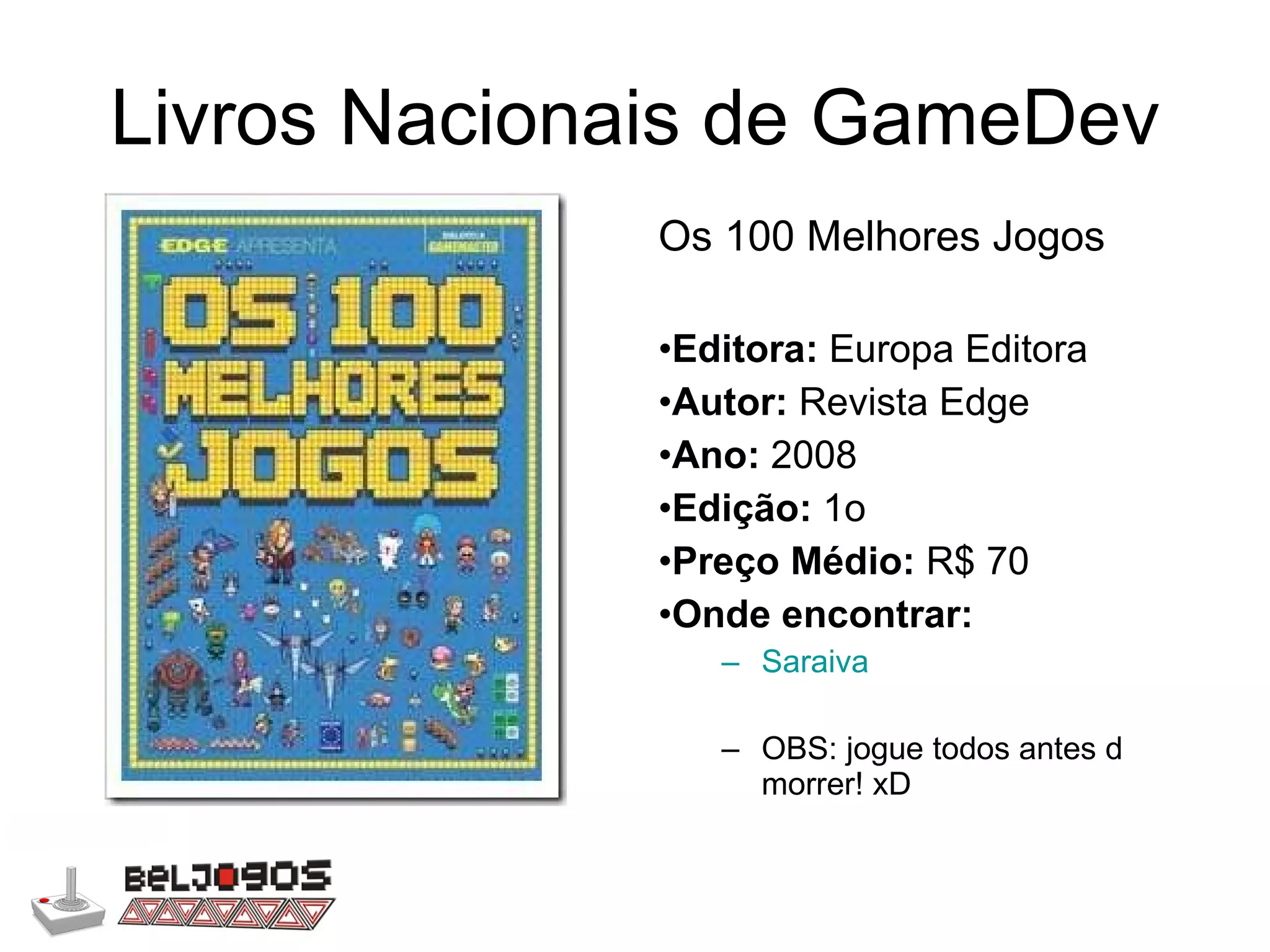 Livros Nacionais de GameDev Os 100 Melhores Jogos  Editora:  Europa Editora Autor:  Revista Edge Ano:  2008 Edição:  1o Preço Médio:  R$ 70 Onde encontrar: Saraiva OBS: jogue todos antes d morrer! xD 