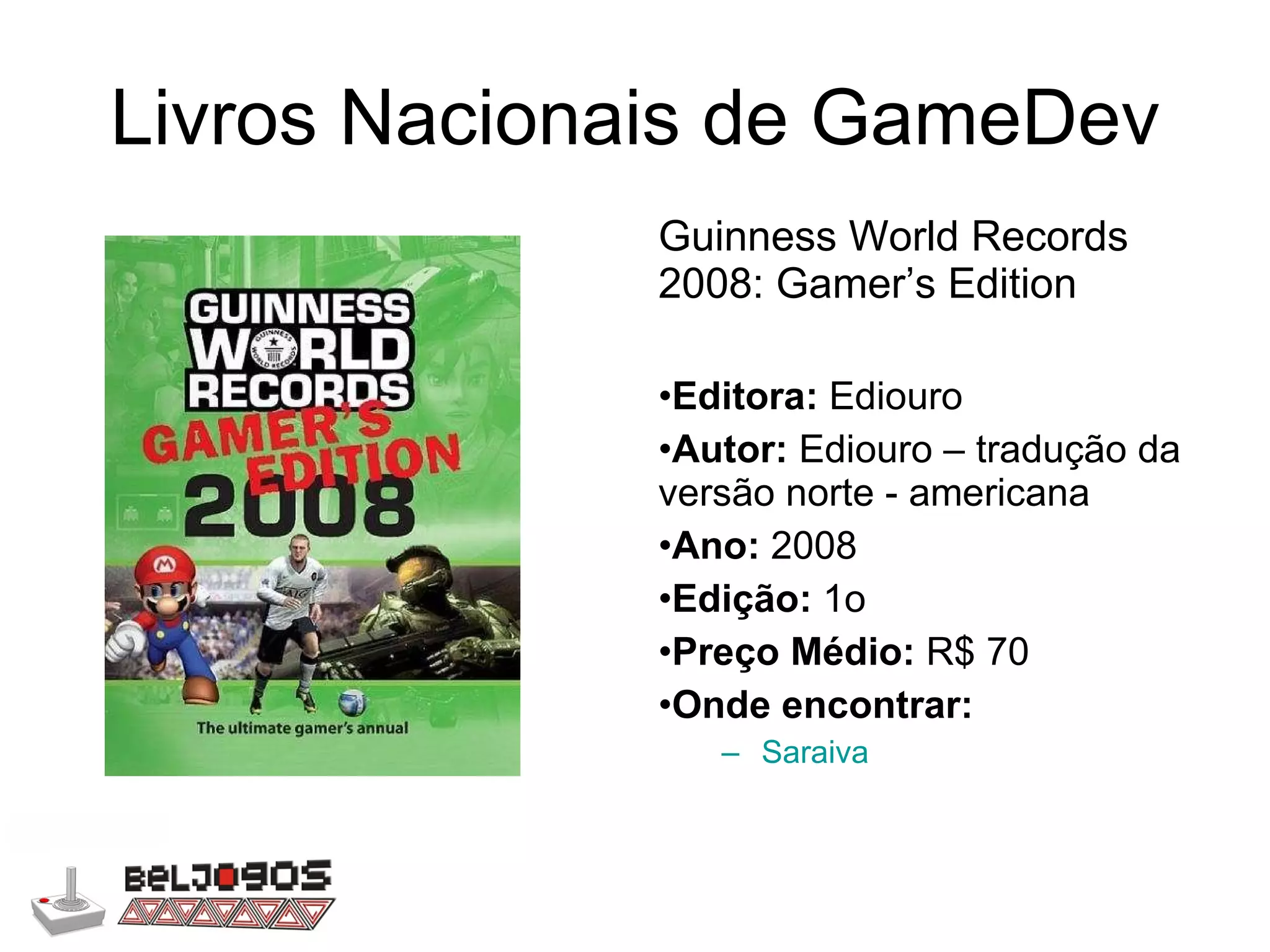 Livros Nacionais de GameDev Guinness World Records 2008: Gamer’s Edition Editora:  Ediouro Autor:  Ediouro – tradução da versão norte - americana Ano:  2008 Edição:  1o Preço Médio:  R$ 70 Onde encontrar: Saraiva 