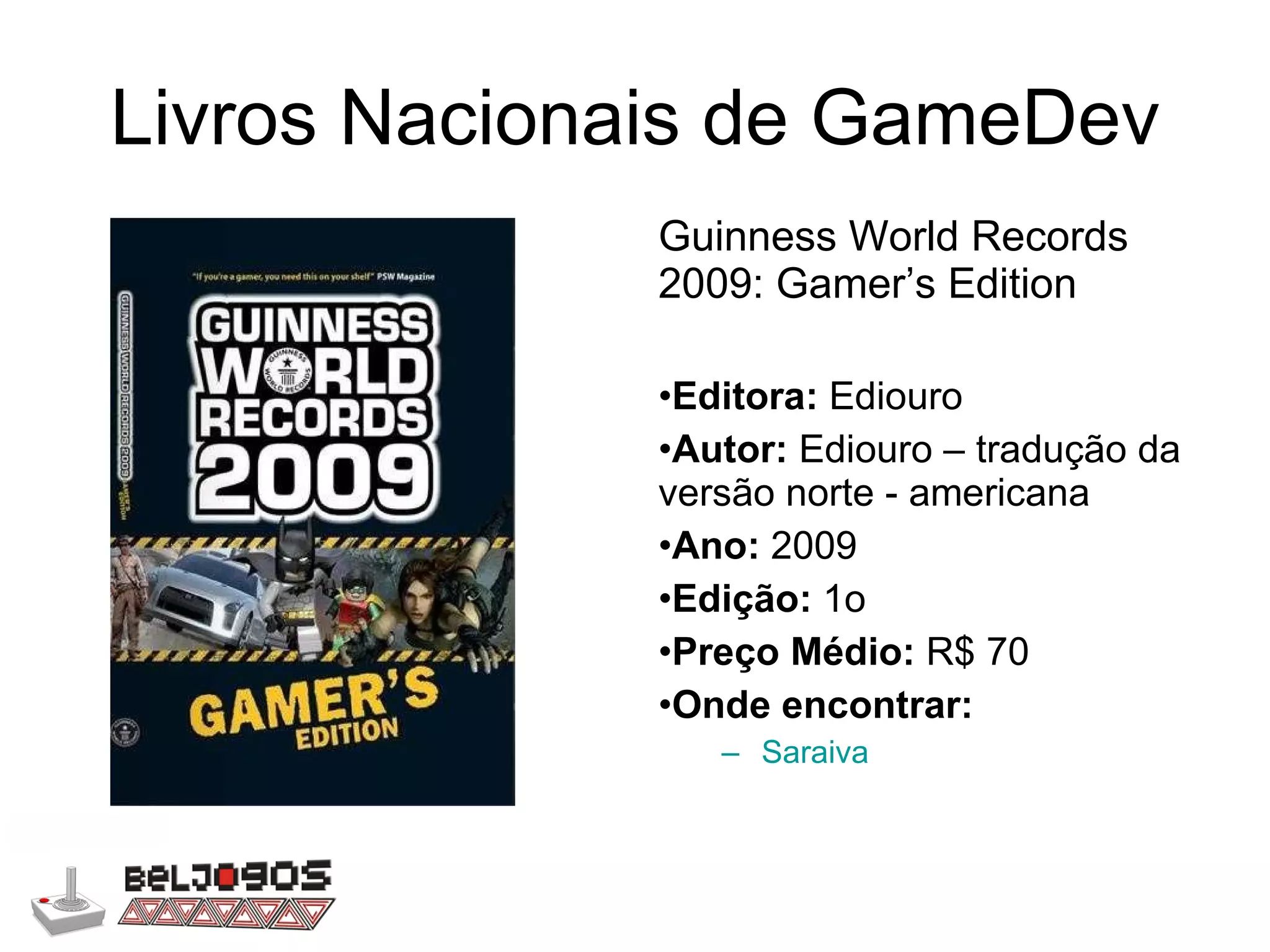 Livros Nacionais de GameDev Guinness World Records 2009: Gamer’s Edition Editora:  Ediouro Autor:  Ediouro – tradução da versão norte - americana Ano:  2009 Edição:  1o Preço Médio:  R$ 70 Onde encontrar: Saraiva 