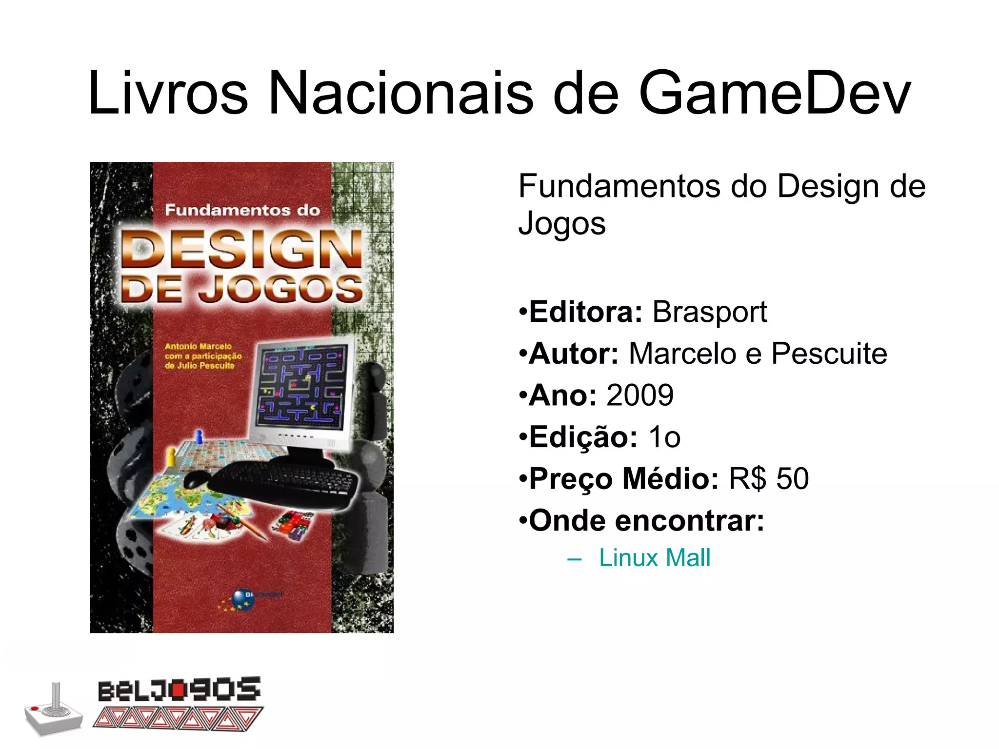 Livros Nacionais de GameDev Fundamentos do Design de Jogos Editora:  Brasport Autor:  Marcelo e Pescuite Ano:  2009 Edição:  1o Preço Médio:  R$ 50 Onde encontrar: Linux Mall 