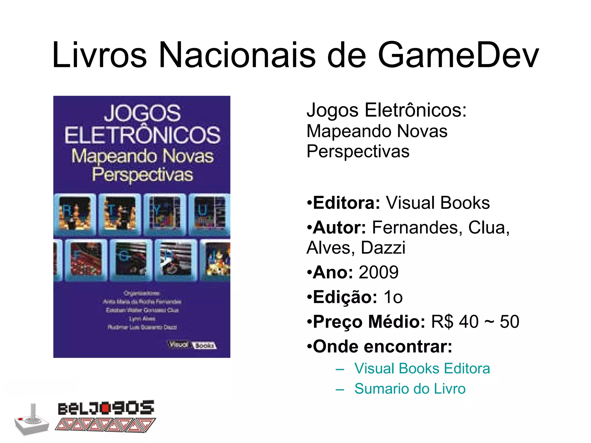 Livros Nacionais de GameDev Jogos Eletrônicos:  Mapeando Novas Perspectivas Editora:  Visual Books Autor:  Fernandes, Clua, Alves, Dazzi Ano:  2009 Edição:  1o Preço Médio:  R$ 40 ~ 50 Onde encontrar: Visual Books Editora Sumario do Livro 