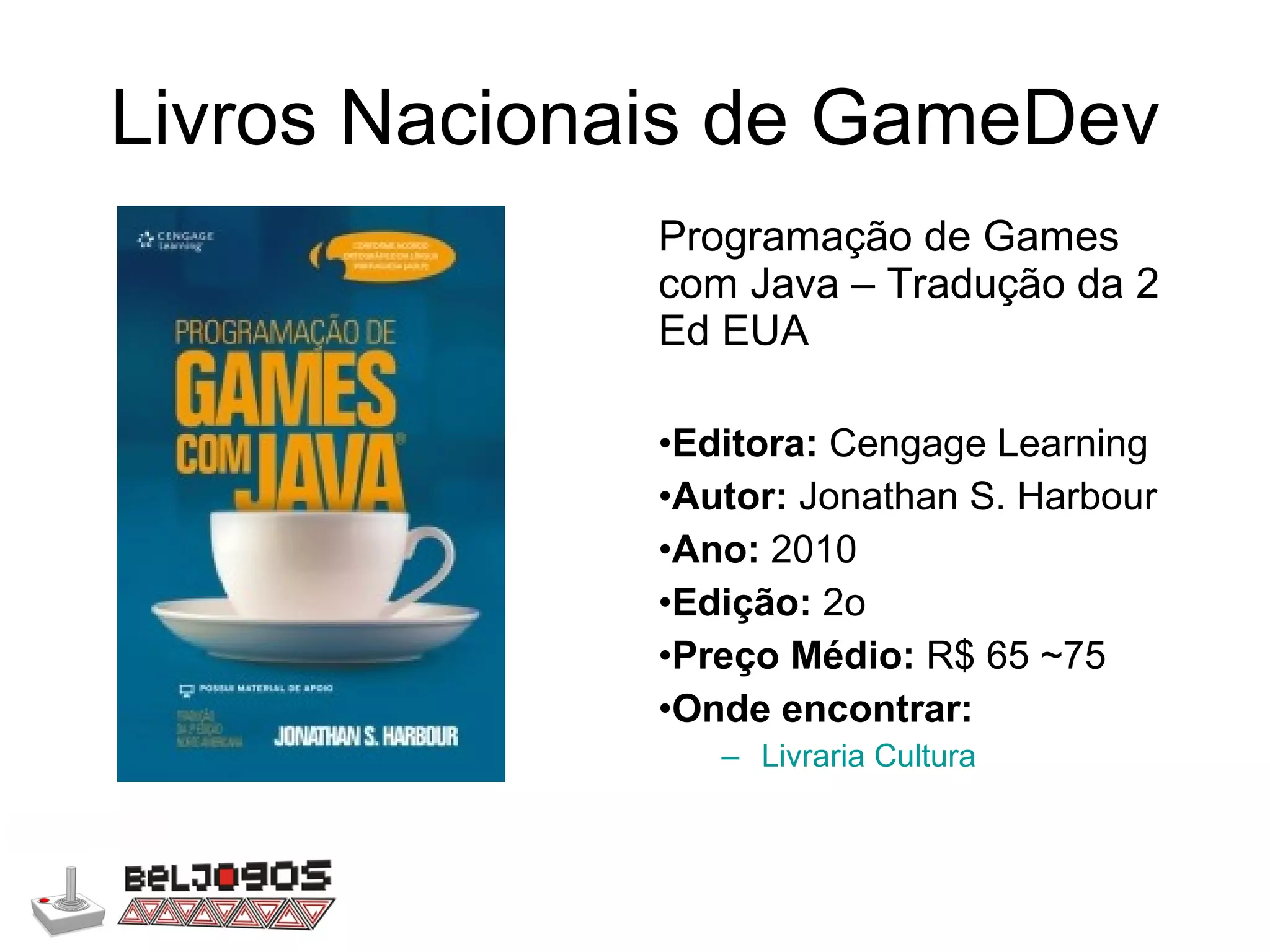 Livros Nacionais de GameDev Programação de Games com Java – Tradução da 2 Ed EUA Editora:  Cengage Learning Autor:  Jonathan S. Harbour Ano:  2010 Edição:  2o Preço Médio:  R$ 65 ~75 Onde encontrar: Livraria Cultura 