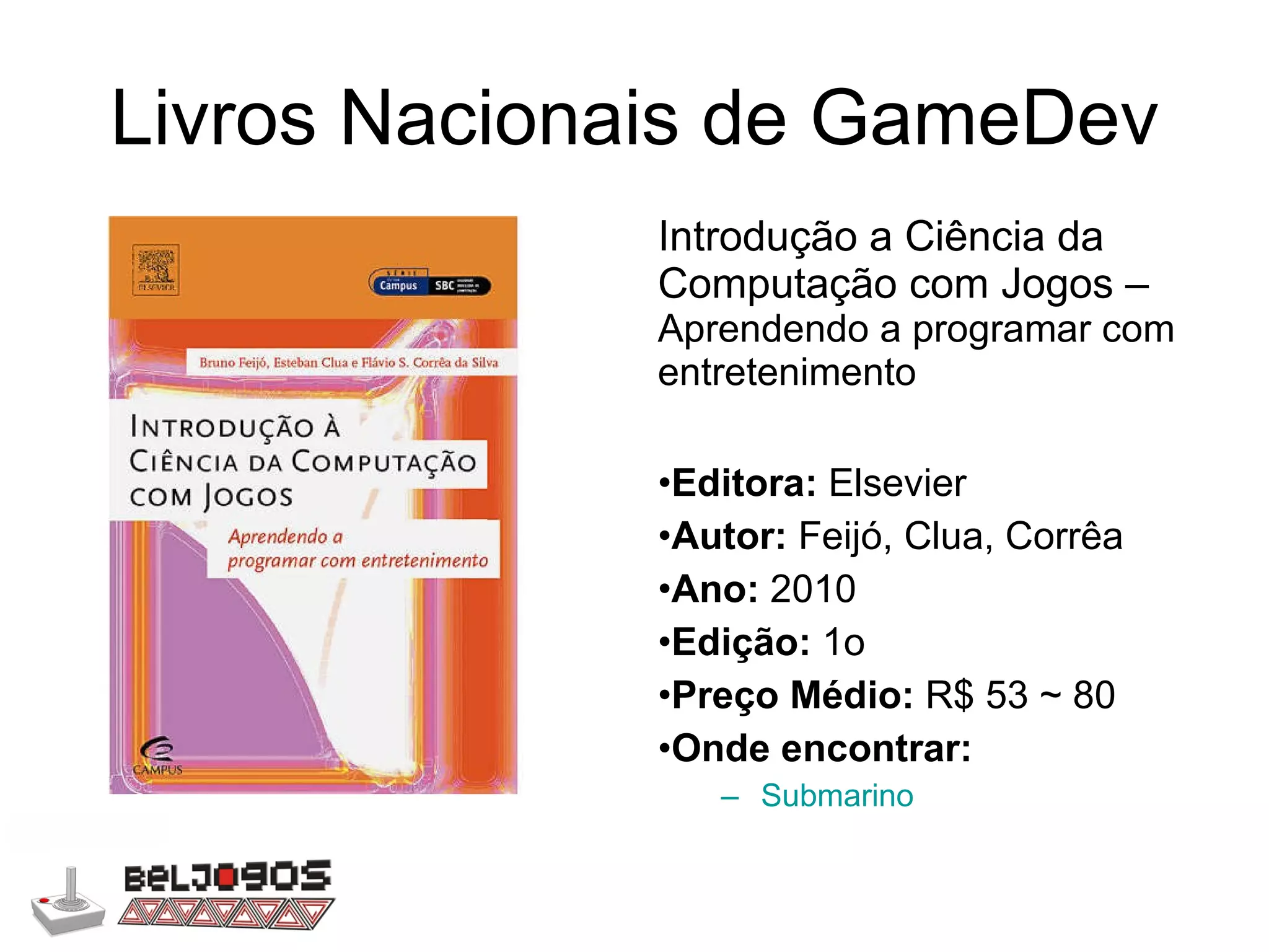 Livros Nacionais de GameDev Introdução a Ciência da Computação com Jogos –  Aprendendo a programar com entretenimento Editora:  Elsevier Autor:  Feijó, Clua, Corrêa Ano:  2010 Edição:  1o Preço Médio:  R$ 53 ~ 80 Onde encontrar: Submarino 