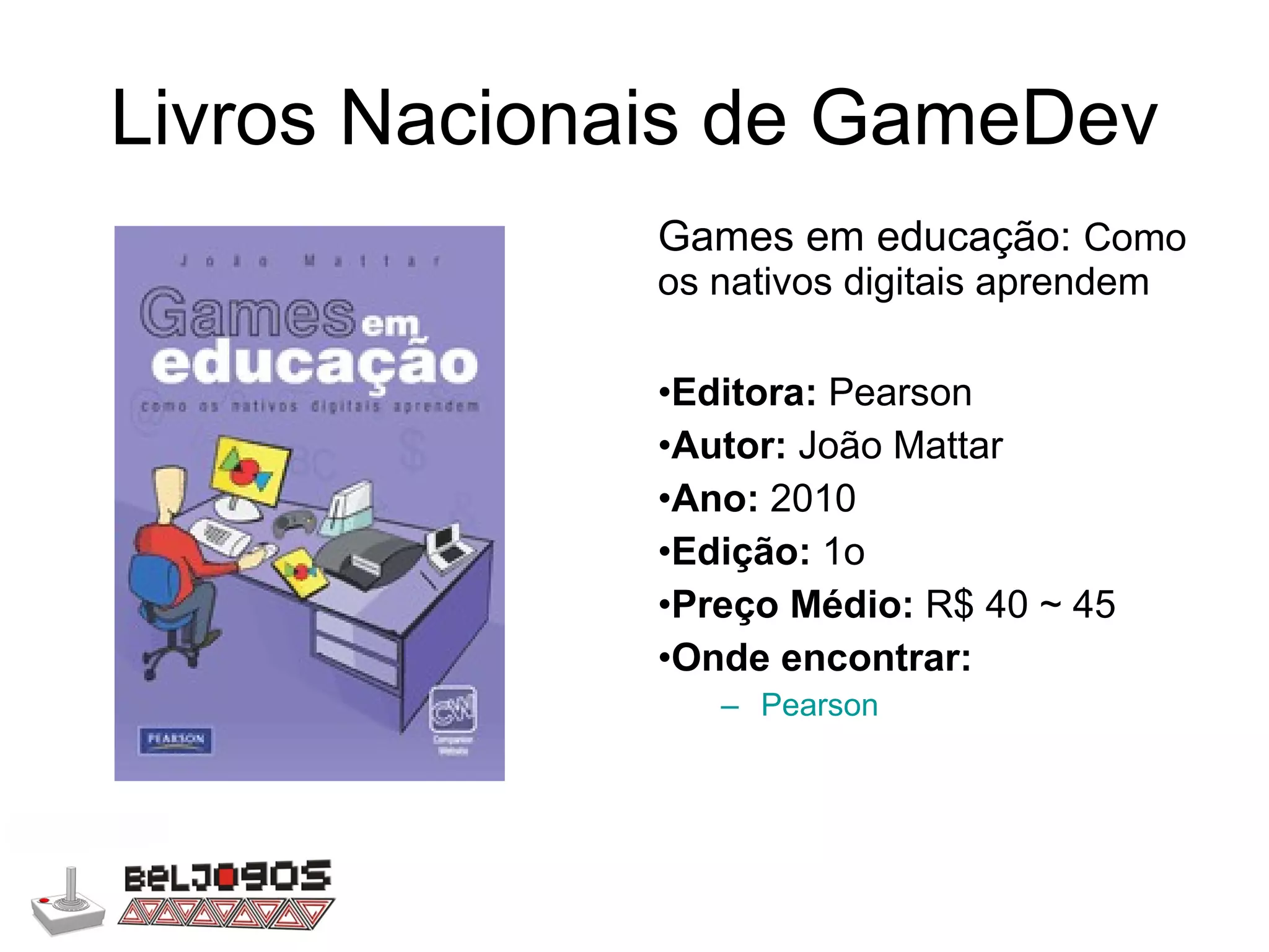 Livros Nacionais de GameDev Games em educação:  Como os nativos digitais aprendem Editora:  Pearson Autor:  João Mattar Ano:  2010 Edição:  1o Preço Médio:  R$ 40 ~ 45 Onde encontrar: Pearson 