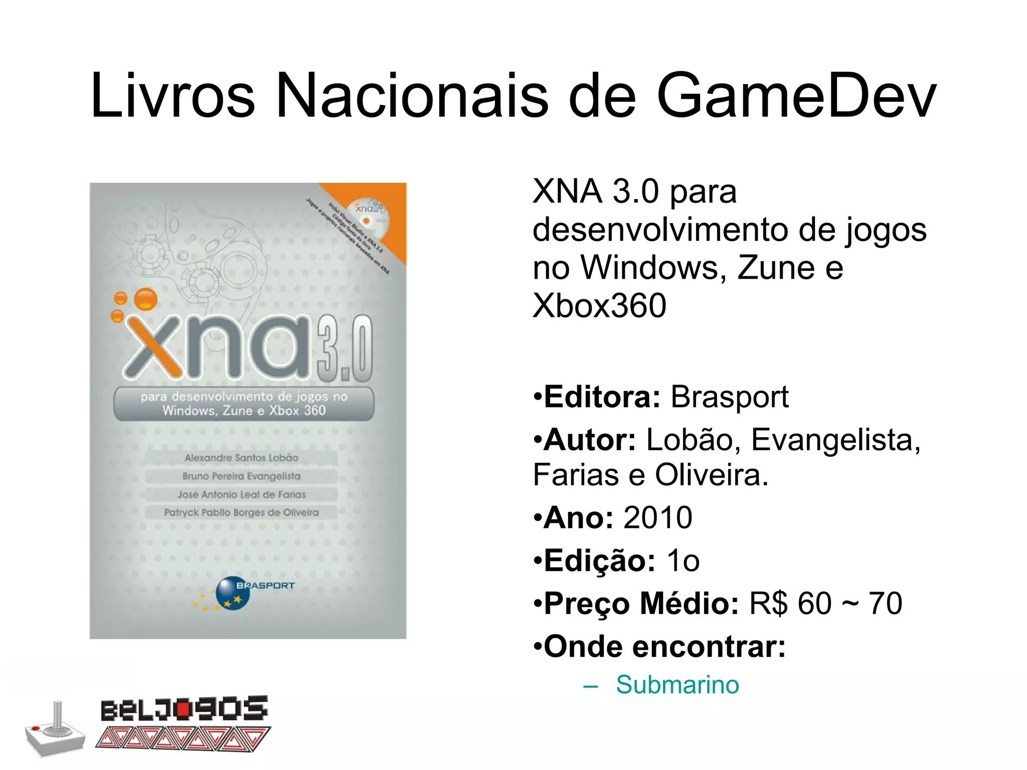 Livros Nacionais de GameDev XNA 3.0 para desenvolvimento de jogos no Windows, Zune e Xbox360 Editora:  Brasport Autor:  Lobão, Evangelista, Farias e Oliveira. Ano:  2010 Edição:  1o Preço Médio:  R$ 60 ~ 70 Onde encontrar: Submarino 