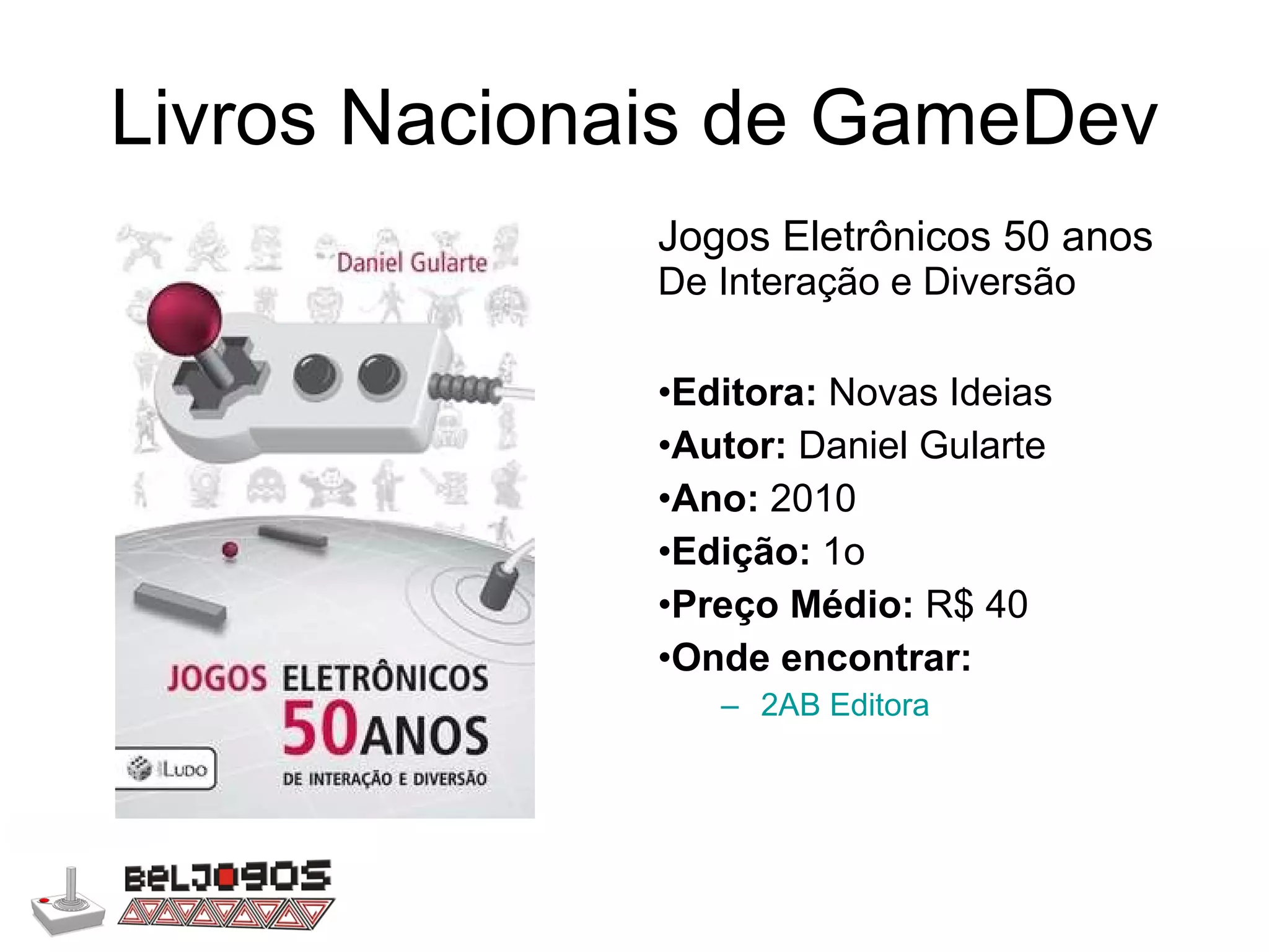 Livros Nacionais de GameDev Jogos Eletrônicos 50 anos  De Interação e Diversão Editora:  Novas Ideias Autor:  Daniel Gularte Ano:  2010 Edição:  1o Preço Médio:  R$ 40 Onde encontrar: 2AB Editora 