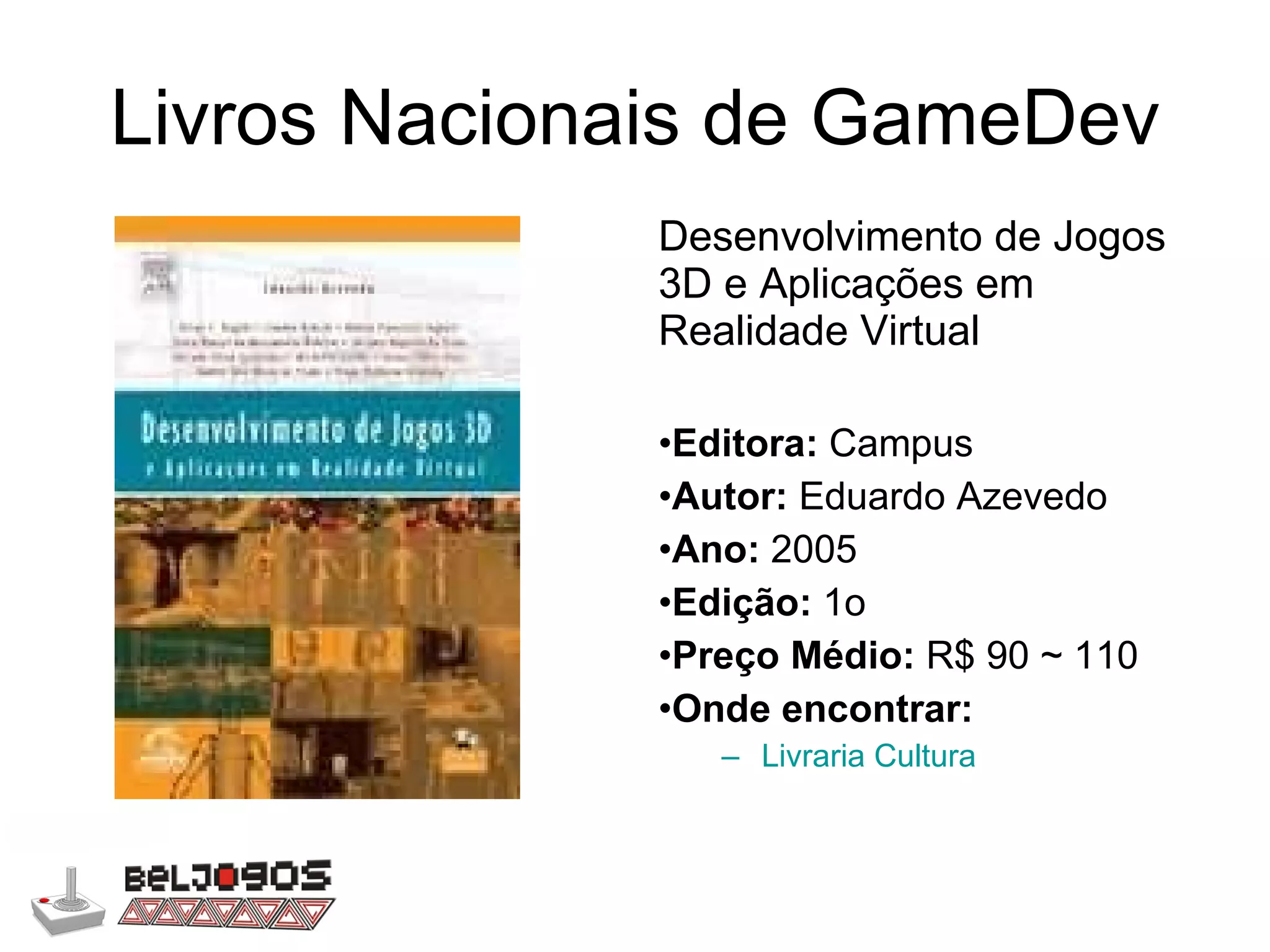 Livros Nacionais de GameDev Desenvolvimento de Jogos 3D e Aplicações em Realidade Virtual Editora:  Campus Autor:  Eduardo Azevedo Ano:  2005 Edição:  1o Preço Médio:  R$ 90 ~ 110 Onde encontrar: Livraria Cultura 