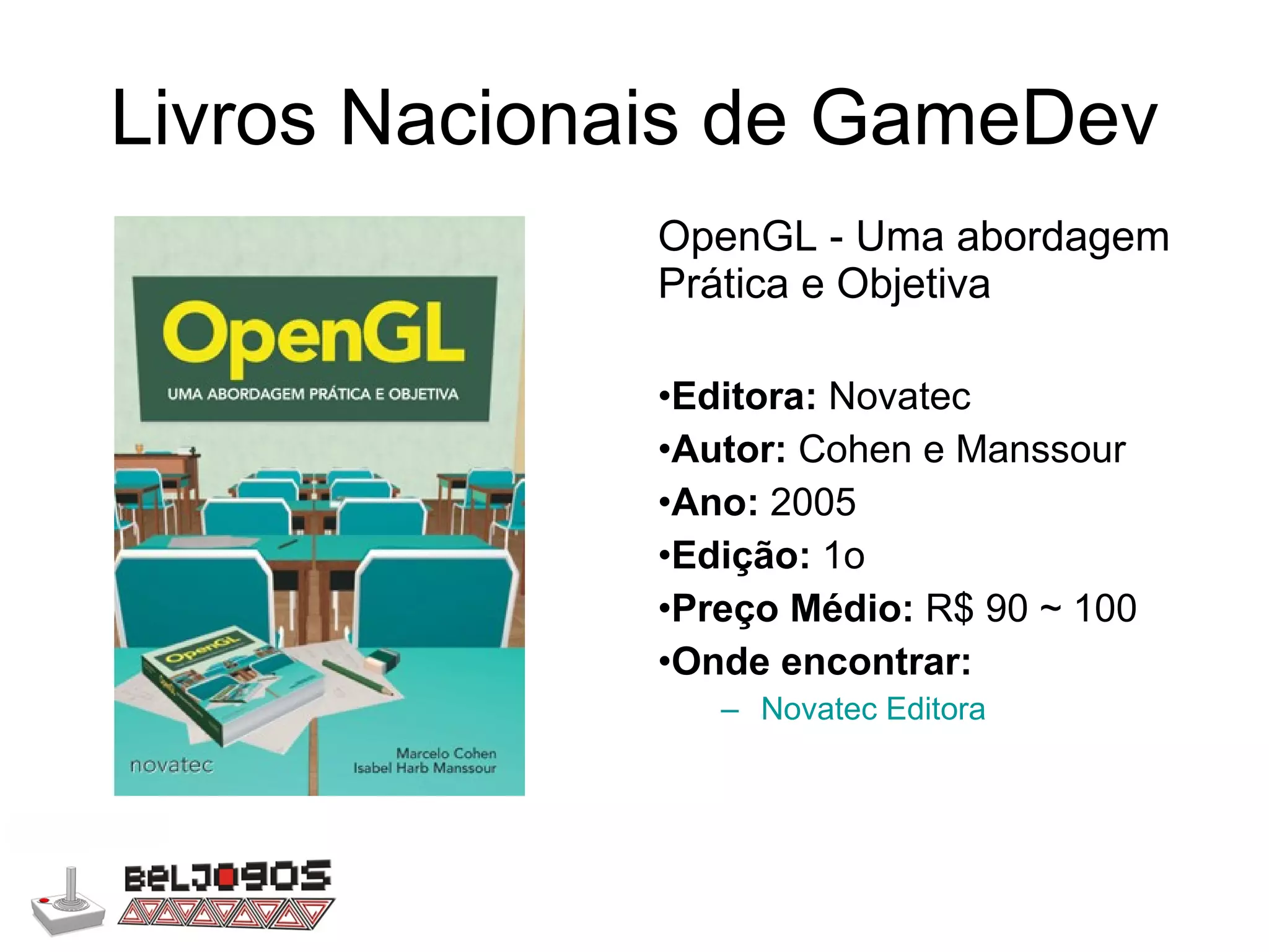 Livros Nacionais de GameDev OpenGL - Uma abordagem Prática e Objetiva Editora:  Novatec Autor:  Cohen e Manssour Ano:  2005 Edição:  1o Preço Médio:  R$ 90 ~ 100 Onde encontrar: Novatec Editora 
