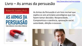 http://www.about.me/marciookabe
Livro – As armas da persuasão
As Armas da Persuasão é um livro incrível que
explica os seis princípios psicológicos que nos
fazem tomar decisões: Reciprocidade,
Compromisso e coerência, aprovação social,
autoridade, afeição e escassez.
 