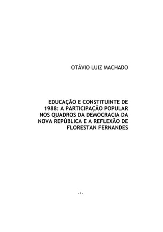 OTÁVIO LUIZ MACHADO




   EDUCAÇÃO E CONSTITUINTE DE
  1988: A PARTICIPAÇÃO POPULAR
NOS QUADROS DA DEMOCRACIA DA
NOVA REPÚBLICA E A REFLEXÃO DE
          FLORESTAN FERNANDES




             -1-
 