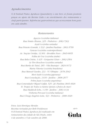 70
Agradecimentos
O II Festival Pratos Agridoces Queensberry e este livro só foram possíveis
graças ao apoio da Revista Gula e ao envolvimento dos restaurantes e
chefs participantes. Referências gastronômicas que acrescentam bom gosto
em cada detalhe.
Restaurantes
Aguzzo (cozinha italiana)
Rua Simão Álvares, 325 - Pinheiros - 3083-7363
Azait (cozinha variada)
Rua Peixoto Gomide, 1.532 - Jardim Paulista - 3063-5799
Canvas (cozinha contemporânea)
Av. Nações Unidas, 12.901 - Brooklin Novo - 2845-0055
Folha de Uva (cozinha árabe)
Rua Bela Cintra, 1.435 - Cerqueira César – 3062-2564
Le Tire Bouchon (cozinha variada)
Rua Barão de Tatuí, 285 - Vila Buarque - 3824-9172
Maria Vittoria (cozinha brasileira)
Rua Manoel Guedes, 233 - Vl. Olímpia - 3078-3942
Mori Sushi (cozinha japonesa)
Rua Consolação, 3.610 - Jardins - 3898-2977
Pobre Juan (cozinha argentina)
Rua Comendador Miguel Calfat, 525 - Jd. Paulista 3845-4920
St. Tropez de Todos os Santos (peixes e frutos do mar)
Rua Haddock Lobo, 1.159 - Jardins - 3083-1134
Vinheria Percussi (cozinha italiana)
Rua Cônego Eugênio Leite, 523 - Pinheiros - 3088-4920
Fotos: Luis Henrique Mendes
Receitas revisadas por Beth Freidenson
O II Festival Pratos Agridoces foi realizado em
restaurantes da cidade de São Paulo, entre
4 de setembro e 5 de outubro de 2008.
apoio
 
