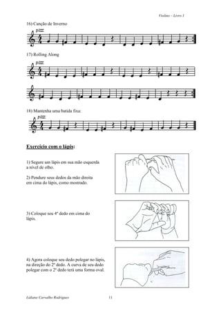 Violino – Livro 1
Lidiane Carvalho Rodrigues 11
16) Canção de Inverno
17) Rolling Along
18) Mantenha uma batida fixa:
Exercício com o lápis:
1) Segure um lápis em sua mão esquerda
a nível de olho.
2) Pendure seus dedos da mão direita
em cima do lápis, como mostrado.
3) Coloque seu 4º dedo em cima do
lápis.
4) Agora coloque seu dedo polegar no lápis,
na direção do 2º dedo. A curva de seu dedo
polegar com o 2º dedo terá uma forma oval.
 