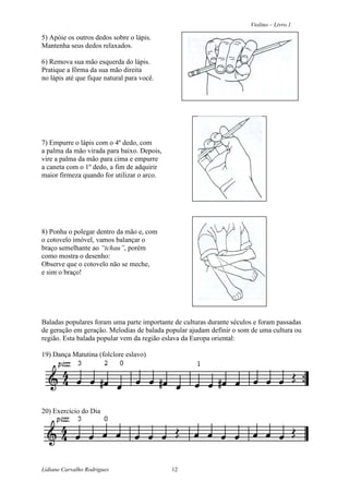 Violino – Livro 1
Lidiane Carvalho Rodrigues 12
5) Apóie os outros dedos sobre o lápis.
Mantenha seus dedos relaxados.
6) Remova sua mão esquerda do lápis.
Pratique a fôrma da sua mão direita
no lápis até que fique natural para você.
7) Empurre o lápis com o 4º dedo, com
a palma da mão virada para baixo. Depois,
vire a palma da mão para cima e empurre
a caneta com o 1º dedo, a fim de adquirir
maior firmeza quando for utilizar o arco.
8) Ponha o polegar dentro da mão e, com
o cotovelo imóvel, vamos balançar o
braço semelhante ao “tchau”, porém
como mostra o desenho:
Observe que o cotovelo não se meche,
e sim o braço!
Baladas populares foram uma parte importante de culturas durante séculos e foram passadas
de geração em geração. Melodias de balada popular ajudam definir o som de uma cultura ou
região. Esta balada popular vem da região eslava da Europa oriental:
19) Dança Matutina (folclore eslavo)
20) Exercício do Dia
 
