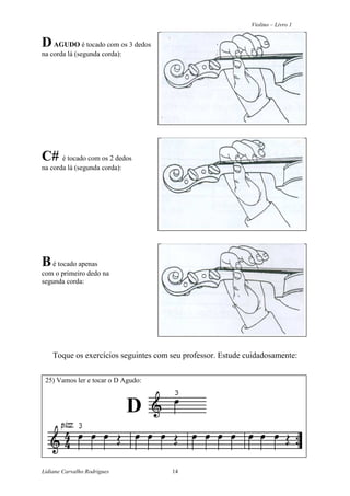 Violino – Livro 1
Lidiane Carvalho Rodrigues 14
DAGUDO é tocado com os 3 dedos
na corda lá (segunda corda):
C# é tocado com os 2 dedos
na corda lá (segunda corda):
Bé tocado apenas
com o primeiro dedo na
segunda corda:
Toque os exercícios seguintes com seu professor. Estude cuidadosamente:
25) Vamos ler e tocar o D Agudo:
D
 