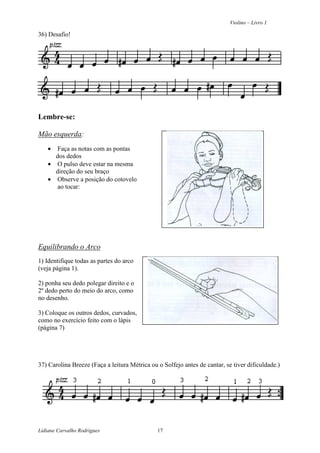 Violino – Livro 1
Lidiane Carvalho Rodrigues 17
36) Desafio!
Lembre-se:
Mão esquerda:
• Faça as notas com as pontas
dos dedos
• O pulso deve estar na mesma
direção do seu braço
• Observe a posição do cotovelo
ao tocar:
Equilibrando o Arco
1) Identifique todas as partes do arco
(veja página 1).
2) ponha seu dedo polegar direito e o
2º dedo perto do meio do arco, como
no desenho.
3) Coloque os outros dedos, curvados,
como no exercício feito com o lápis
(página 7)
37) Carolina Breeze (Faça a leitura Métrica ou o Solfejo antes de cantar, se tiver dificuldade.)
 
