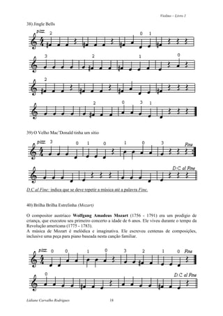 Violino – Livro 1
Lidiane Carvalho Rodrigues 18
38) Jingle Bells
39) O Velho Mac’Donald tinha um sítio
D.C al Fine: indica que se deve repetir a música até a palavra Fine.
40) Brilha Brilha Estrelinha (Mozart)
O compositor austríaco Wolfgang Amadeus Mozart (1756 - 1791) era um prodígio de
criança, que executou seu primeiro concerto a idade de 6 anos. Ele viveu durante o tempo da
Revolução americana (1775 - 1783).
A música de Mozart é melódica e imaginativa. Ele escreveu centenas de composições,
inclusive uma peça para piano baseada nesta canção familiar.
 