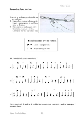 Violino – Livro 1
Lidiane Carvalho Rodrigues 20
Passando o Breu no Arco:
1 - aperte as cerdas do arco, instruído por
seu professor.
2 – Pegue o breu com sua mão esquerda.
Segure o arco ao ponto de equilíbrio,
como no desenho.
3 – Mova o arco de um lado para outro
lentamente, passando-o no breu.
Lembre-se: mover o arco, não o breu.
Exercícios com o arco no violino:
Mover o arco para baixo
Mover o arco para cima
44) Faça estes três exercícios no Breu:
a)
b)
c)
Agora, vamos sair da posição de equilíbrio e vamos segurar o arco com a posição regular de
agora em diante.
 