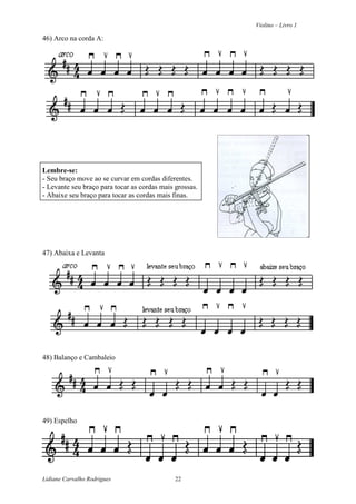 Violino – Livro 1
Lidiane Carvalho Rodrigues 22
46) Arco na corda A:
Lembre-se:
- Seu braço move ao se curvar em cordas diferentes.
- Levante seu braço para tocar as cordas mais grossas.
- Abaixe seu braço para tocar as cordas mais finas.
47) Abaixa e Levanta
48) Balanço e Cambaleio
49) Espelho
 
