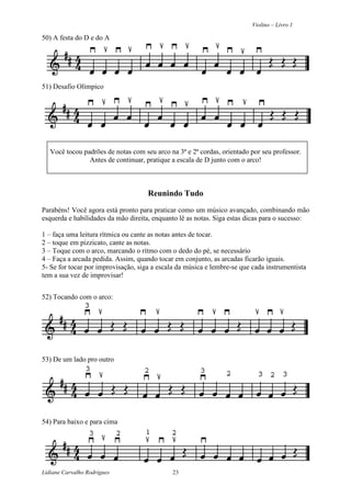 Violino – Livro 1
Lidiane Carvalho Rodrigues 23
50) A festa do D e do A
51) Desafio Olímpico
Você tocou padrões de notas com seu arco na 3ª e 2ª cordas, orientado por seu professor.
Antes de continuar, pratique a escala de D junto com o arco!
Reunindo Tudo
Parabéns! Você agora está pronto para praticar como um músico avançado, combinando mão
esquerda e habilidades da mão direita, enquanto lê as notas. Siga estas dicas para o sucesso:
1 – faça uma leitura rítmica ou cante as notas antes de tocar.
2 – toque em pizzicato, cante as notas.
3 – Toque com o arco, marcando o ritmo com o dedo do pé, se necessário
4 – Faça a arcada pedida. Assim, quando tocar em conjunto, as arcadas ficarão iguais.
5- Se for tocar por improvisação, siga a escala da música e lembre-se que cada instrumentista
tem a sua vez de improvisar!
52) Tocando com o arco:
53) De um lado pro outro
54) Para baixo e para cima
 