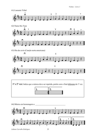 Violino – Livro 1
Lidiane Carvalho Rodrigues 25
61) Lamento Tribal
62) Name this Tune
63) Dia dos avós (Canção norte-americana)
1ª e 2ª vez: Indica que a música deve ser repetida, porém com o final diferente da 1ª vez.
64) Música em homenagem a: _______________________________
 