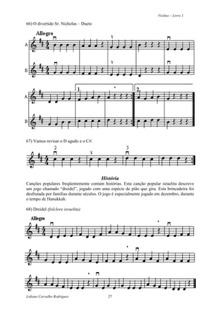 Violino – Livro 1
Lidiane Carvalho Rodrigues 27
66) O divertido Sr. Nicholas – Dueto
67) Vamos revisar o D agudo e o C#:
História
Canções populares freqüentemente contam histórias. Esta canção popular israelita descreve
um jogo chamado “dreidel”, jogado com uma espécie de pião que gira. Esta brincadeira foi
desfrutada por famílias durante séculos. O jogo é especialmente jogado em dezembro, durante
o tempo de Hanukkah.
68) Dreidel (folclore israelita)
 
