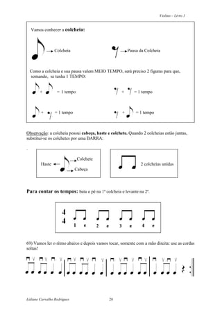Violino – Livro 1
Lidiane Carvalho Rodrigues 28
Vamos conhecer a colcheia:
Colcheia Pausa da Colcheia
Como a colcheia e sua pausa valem MEIO TEMPO, será preciso 2 figuras para que,
somando, se tenha 1 TEMPO:
+ = 1 tempo + = 1 tempo
+ = 1 tempo + = 1 tempo
Observação: a colcheia possui cabeça, haste e colchete. Quando 2 colcheias estão juntas,
substitui-se os colchetes por uma BARRA:
.
Colchete
Haste 2 colcheias unidas
Cabeça
Para contar os tempos: bata o pé na 1ª colcheia e levante na 2ª.
69) Vamos ler o ritmo abaixo e depois vamos tocar, somente com a mão direita: use as cordas
soltas!
 