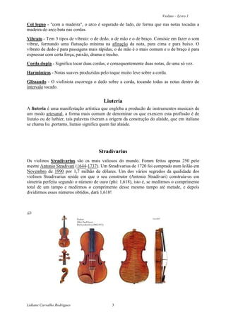 Violino – Livro 1
Lidiane Carvalho Rodrigues 3
Col legno - "com a madeira", o arco é segurado de lado, de forma que nas notas tocadas a
madeira do arco bata nas cordas.
Vibrato - Tem 3 tipos de vibrato: o de dedo, o de mão e o de braço. Consiste em fazer o som
vibrar, formando uma flutuação mínima na afinação da nota, para cima e para baixo. O
vibrato de dedo é para passagens mais rápidas, o de mão é o mais comum e o de braço é para
expressar com certa força, paixão, drama o trecho.
Corda dupla - Significa tocar duas cordas, e consequentemente duas notas, de uma só vez.
Harmônicos - Notas suaves produzidas pelo toque muito leve sobre a corda.
Glissando - O violinista escorrega o dedo sobre a corda, tocando todas as notas dentro do
intervalo tocado.
Liuteria
A liuteria é uma manifestação artística que engloba a producão de instrumentos musicais de
um modo artesanal, a forma mais comum de denominar os que exercem esta profissão é de
liutaio ou de luthier, tais palavras tiveram a origem da construção do alaúde, que em italiano
se chama liu ,portanto, liutaio significa quem faz alaúde.
Stradivarius
Os violinos Stradivarius são os mais valiosos do mundo. Foram feitos apenas 250 pelo
mestre Antonio Stradivari (1644-1737). Um Stradivarius de 1720 foi comprado num leilão em
Novembro de 1990 por 1,7 milhão de dólares. Um dos vários segredos da qualidade dos
violinos Stradivarius reside em que o seu construtor (Antonio Stradivari) construía-os em
simetria perfeita segundo o número de ouro (phi: 1,618), isto é, se medirmos o comprimento
total de um tampo e medirmos o comprimento desse mesmo tampo até metade, e depois
dividirmos esses números obtidos, dará 1,618!
 