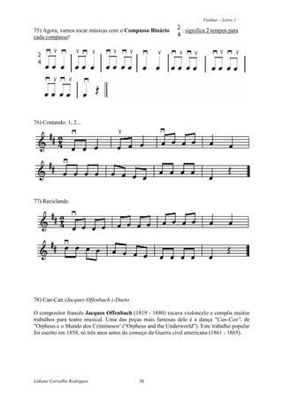 Violino – Livro 1
Lidiane Carvalho Rodrigues 30
75) Agora, vamos tocar músicas com o Compasso Binário : significa 2 tempos para
cada compasso!
76) Contando: 1, 2...
77) Reciclando
78) Can-Can (Jacques Offenbach )-Dueto
O compositor francês Jacques Offenbach (1819 - 1880) tocava violoncelo e compôs muitos
trabalhos para teatro musical. Uma das peças mais famosas dele é a dança "Can-Can", de
"Orpheus e o Mundo dos Criminosos” (“Orpheus and the Underworld”). Este trabalho popular
foi escrito em 1858, só três anos antes do começo da Guerra civil americana (1861 - 1865).
 