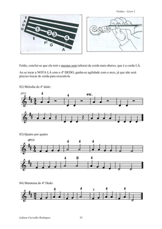 Violino – Livro 1
Lidiane Carvalho Rodrigues 33
Então, conclui-se que ela terá o mesmo som (altura) da corda mais abaixo, que é a corda LÁ.
Ao se tocar a NOTA LÁ com o 4º DEDO, ganha-se agilidade com o arco, já que não será
preciso trocar de corda para executá-la.
82) Melodia do 4º dedo:
pizz.
83) Quatro por quatro
84) Maratona do 4º Dedo:
 