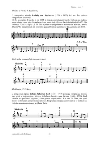 Violino – Livro 1
Lidiane Carvalho Rodrigues 34
85) Ode to Joy (L. V. Beethoven)
O compositor alemão Ludwig van Beethoven (1770 - 1827) foi um dos maiores
compositores do mundo.
Ele foi acometido de surdez e, em 1802, já estava completamente surdo. Embora não pudesse
ouvir música como nós, ele podia ouvir na mente dele. O tema da sinfonia final dele (Nº. 9) é
chamado "Ode à Alegria", e foi feito a partir de um poema de Johann von Schiller. "Ode à
Alegria" foi caracterizada em concertos que celebram a reunificação de Alemanha em 1990.
86) O velho homem (Folclore americano)
87) Musette (J. S. Bach)
O compositor alemão Johann Sebastian Bach (1685 - 1750) escreveu centenas de músicas
para coral e instrumentos. Viveu e trabalhou durante a era Barroca (1600 - 1750). Bach
também era professor, organista, e um grande improvisador.. Ele teve 21 filhos, dos quais
muitos se tornaram compositores famosos. Imigrantes europeus começaram a se instalar nas
colônias americanas durante a vida de Bach.
 