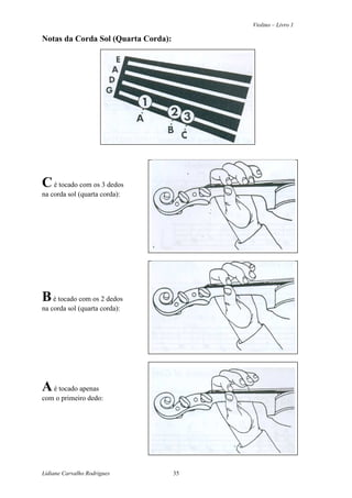 Violino – Livro 1
Lidiane Carvalho Rodrigues 35
Notas da Corda Sol (Quarta Corda):
Cé tocado com os 3 dedos
na corda sol (quarta corda):
Bé tocado com os 2 dedos
na corda sol (quarta corda):
Aé tocado apenas
com o primeiro dedo:
 