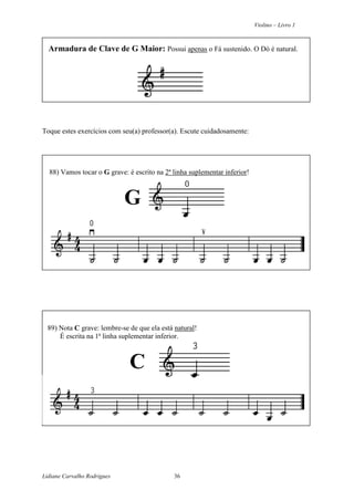 Violino – Livro 1
Lidiane Carvalho Rodrigues 36
Armadura de Clave de G Maior: Possui apenas o Fá sustenido. O Dó é natural.
Toque estes exercícios com seu(a) professor(a). Escute cuidadosamente:
88) Vamos tocar o G grave: é escrito na 2ª linha suplementar inferior!
G
89) Nota C grave: lembre-se de que ela está natural!
É escrita na 1ª linha suplementar inferior.
C
 