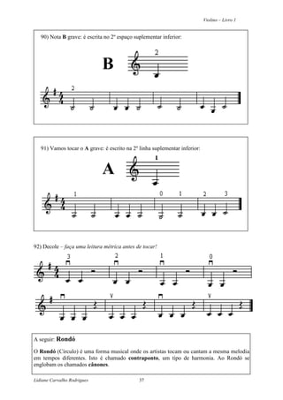 Violino – Livro 1
Lidiane Carvalho Rodrigues 37
90) Nota B grave: é escrita no 2º espaço suplementar inferior:
B
91) Vamos tocar o A grave: é escrito na 2º linha suplementar inferior:
A
92) Decole – faça uma leitura métrica antes de tocar!
A seguir: Rondó
O Rondó (Círculo) é uma forma musical onde os artistas tocam ou cantam a mesma melodia
em tempos diferentes. Isto é chamado contraponto, um tipo de harmonia. Ao Rondó se
englobam os chamados cânones.
 