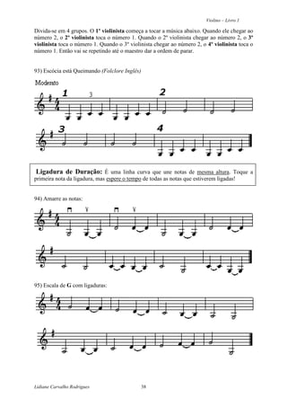 Violino – Livro 1
Lidiane Carvalho Rodrigues 38
Divida-se em 4 grupos. O 1º violinista começa a tocar a música abaixo. Quando ele chegar ao
número 2, o 2º violinista toca o número 1. Quando o 2º violinista chegar ao número 2, o 3º
violinista toca o número 1. Quando o 3º violinista chegar ao número 2, o 4º violinista toca o
número 1. Então vai se repetindo até o maestro dar a ordem de parar.
93) Escócia está Queimando (Folclore Inglês)
Ligadura de Duração: É uma linha curva que une notas de mesma altura. Toque a
primeira nota da ligadura, mas espere o tempo de todas as notas que estiverem ligadas!
94) Amarre as notas:
95) Escala de G com ligaduras:
 