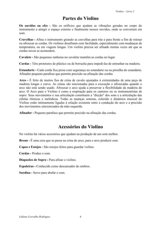 Violino – Livro 1
Lidiane Carvalho Rodrigues 4
Partes do Violino
Os ouvidos ou efes - São os orifícios que ajudam as vibrações geradas no corpo do
instrumento a atingir o espaço externo e finalmente nossos ouvidos, onde se convertem em
som.
Cravelhas - Afina o instrumento girando as cravelhas para trás e para frente a fim de retesar
ou afrouxar as cordas. Os violinos desafinam com facilidade, especialmente com mudanças de
temperatura, ou em viagens longas. Um violino precisa ser afinado muitas vezes até que as
cordas novas se acomodem.
Cavalete - São pequenas ranhuras no cavalete mantêm as cordas no lugar.
Cordas - Têm protetores de plástico ou de borracha para impedi-las de entranhar na madeira.
Estandarte - Cada corda fica presa com segurança no estandarte ou na presilha do estandarte.
Afinador pequeno parafuso que permite precisão na afinação das cordas.
Arco - É feito de muitos fios de crina de cavalo ajustados à extremidades de uma peça de
madeira longas e curva. As crinas são tencionadas para a execução e afrouxadas quando o
arco não está sendo usado. Afrouxar o arco ajuda a preservar a flexibilidade da madeira do
arco. O Arco para o Violino é como a respiração para os cantores ou os instrumentistas de
sopro. Seus movimentos e sua articulação constituem a "dicção" dos sons e a articulação das
células rítmicas e melódicas. Todas as nuanças sonoras, colorido e dinâmica musical do
Violino estão intimamente ligadas à relação existente entre a condução do arco e a precisão
dos movimentos sincronizados da mão esquerda.
Afinador - Pequeno parafuso que permite precisão na afinação das cordas.
Acessórios do Violino
No violino há vários acessórios que ajudam na produção de um som melhor.
Breun - É uma cera que se passa na crina do arco, para o arco produzir som.
Capas e Estojos - São estojos feitos para guardar violino.
Cordas - Produz o som.
Diapasões de Sopro - Para afinar o violino.
Espaleiras - Conhecido como descansador de ombros.
Surdina - Serve para abafar o som.
 