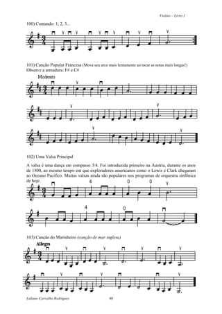 Violino – Livro 1
Lidiane Carvalho Rodrigues 40
100) Contando: 1, 2, 3...
101) Canção Popular Francesa (Mova seu arco mais lentamente ao tocar as notas mais longas!)
Observe a armadura: F# e C#
102) Uma Valsa Principal
A valsa é uma dança em compasso 3/4. Foi introduzida primeiro na Áustria, durante os anos
de 1800, ao mesmo tempo em que exploradores americanos como o Lewis e Clark chegaram
ao Oceano Pacífico. Muitas valsas ainda são populares nos programas de orquestra sinfônica
de hoje.
103) Canção do Marinheiro (canção de mar inglesa)
 