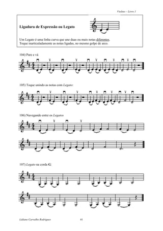 Violino – Livro 1
Lidiane Carvalho Rodrigues 41
Ligadura de Expressão ou Legato
Um Legato é uma linha curva que une duas ou mais notas diferentes.
Toque inarticuladamente as notas ligadas, no mesmo golpe de arco.
104) Pare e vá
105) Toque unindo as notas com Legato:
106) Navegando entre os Legatos
107) Legato na corda G:
 