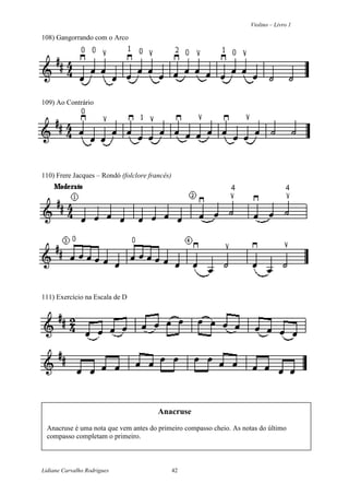 Violino – Livro 1
Lidiane Carvalho Rodrigues 42
108) Gangorrando com o Arco
109) Ao Contrário
110) Frere Jacques – Rondó (folclore francês)
111) Exercício na Escala de D
Anacruse
Anacruse é uma nota que vem antes do primeiro compasso cheio. As notas do último
compasso completam o primeiro.
 