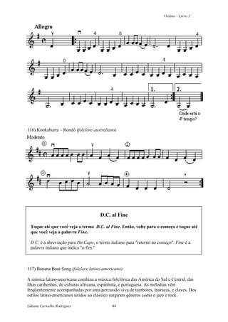 Violino – Livro 1
Lidiane Carvalho Rodrigues 44
116) Kookaburra – Rondó (folclore australiano)
D.C. al Fine
Toque até que você veja o termo D.C. al Fine. Então, volte para o começo e toque até
que você veja a palavra Fine.
D.C. é a abreviação para Da Capo, o termo italiano para "retorno ao começo". Fine é a
palavra italiana que indica "o fim."
117) Banana Boat Song (folclore latino-americano)
A música latino-americana combina a música folclórica das América do Sul e Central, das
ilhas caribenhas, de culturas africana, espanhola, e portuguesa. As melodias vêm
freqüentemente acompanhadas por uma percussão viva de tambores, maracas, e claves. Dos
estilos latino-americanos unidos ao clássico surgiram gêneros como o jazz e rock.
 