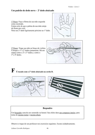 Violino – Livro 1
Lidiane Carvalho Rodrigues 46
Um padrão de dedo novo - 2º dedo abaixado
1ª Passo: Faça a fôrma da sua mão esquerda
como mostrado.
Esteja certo de que a palma da sua mão esteja
de frente pra você.
Note seu 2º dedo ligeiramente próximo ao 1º dedo.
2º Passo: Traga sua mão ao braço do violino.
Coloque o 1º e 2º dedos juntamente. Há um
espaço entre o 2º e 3º dedos, e entre o
3º e 4º dedos.
F É tocado com o 2º dedo abaixado na corda D.
Bequadro
Um bequadro cancela um sustenido ou bemol. Seu efeito dura um compasso inteiro, para
notas de mesmo nome e mesma altura.
Observe o toque do seu professor nos exercícios seguintes. Escute cuidadosamente.
 