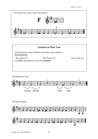 Violino – Livro 1
Lidiane Carvalho Rodrigues 47
119) Vamos ler e tocar a nota F (F natural):
F
Semitom ou Meio Tom
Um Semitom é a menor distância entre duas notas. Observe:
Há um semitom:
Do E para o F/. Do F/para o F-. Do F- para o G.
Um Tom é formado pela soma de 2 semitons.
120) Semitom e Tom
121) Passo a passo
 