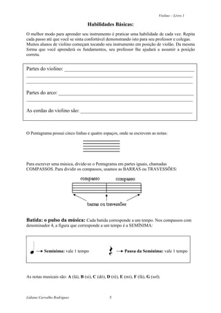 Violino – Livro 1
Lidiane Carvalho Rodrigues 5
Habilidades Básicas:
O melhor modo para aprender seu instrumento é praticar uma habilidade de cada vez. Repita
cada passo até que você se sinta confortável demonstrando isto para seu professor e colegas.
Muitos alunos de violino começam tocando seu instrumento em posição de violão. Da mesma
forma que você aprenderá os fundamentos, seu professor lhe ajudará a assumir a posição
correta.
Partes do violino: __________________________________________________
________________________________________________________________
________________________________________________________________
Partes do arco: ____________________________________________________
________________________________________________________________
As cordas do violino são: ___________________________________________
O Pentagrama possui cinco linhas e quatro espaços, onde se escrevem as notas:
Para escrever uma música, divide-se o Pentagrama em partes iguais, chamadas
COMPASSOS. Para dividir os compassos, usamos as BARRAS ou TRAVESSÕES:
Batida: o pulso da música: Cada batida corresponde a um tempo. Nos compassos com
denominador 4, a figura que corresponde a um tempo é a SEMÍNIMA:
Semínima: vale 1 tempo Pausa da Semínima: vale 1 tempo
As notas musicais são: A (lá), B (si), C (dó), D (ré), E (mi), F (fá), G (sol).
 